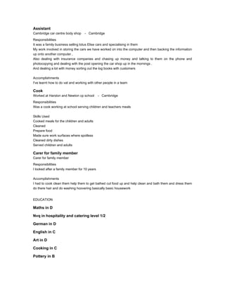 Assistant
Cambridge car centre body shop - Cambridge
Responsibilities
It was a family business selling lotus Elise cars and specialising in them
My work involved in storing the cars we have worked on into the computer and then backing the information
up onto another computer ,
Also dealing with insurance companies and chasing up money and talking to them on the phone and
photocopying and dealing with the post opening the car shop up in the mornings .
And dealing a lot with money sorting out the log books with customers
Accomplishments
I've learnt how to do vat and working with other people in a team
Cook
Worked at Harston and Newton cp school - Cambridge
Responsibilities
Was a cook working at school serving children and teachers meals
Skills Used
Cooked meals for the children and adults
Cleaned
Prepare food
Made sure work surfaces where spotless
Cleaned dirty dishes
Served children and adults
Carer for family member
Carer for family member
Responsibilities
I looked after a family member for 10 years
Accomplishments
I had to cook clean them help them to get bathed cut food up and help clean and bath them and dress them
do there hair and do washing hoovering basically basic housework
EDUCATION
Maths in D
Nvq in hospitality and catering level 1/2
German in D
English in C
Art in D
Cooking in C
Pottery in B
 