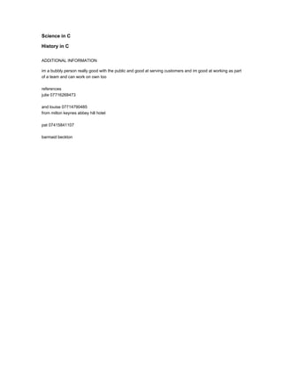 Science in C
History in C
ADDITIONAL INFORMATION
im a bubbly person really good with the public and good at serving customers and im good at working as part
of a team and can work on own too
references
julie 07716268473
and louise 07714790485
from milton keynes abbey hill hotel
pat 07415841107
barmaid beckton
 