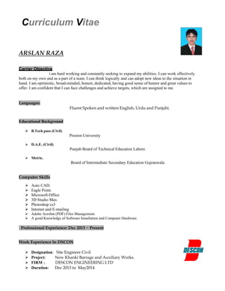 Curriculum Vitae
ARSLAN RAZA
Carrier Objective
I am hard working and constantly seeking to expand my abilities. I can work effectively
both on my own and as a part of a team. I can think logically and can adopt new ideas to the situation in
hand. I am optimistic, broad-minded, honest, dedicated, having good sense of humor and great values to
offer. I am confident that I can face challenges and achieve targets, which are assigned to me.
Languages:
Fluent Spoken and written English, Urdu and Punjabi.
Educational Background
 B.Tech pass (Civil)
Preston University
 D.A.E. (Civil)
Punjab Board of Technical Education Lahore.
 Metric.
Board of Intermediate Secondary Education Gujranwala.
Computer Skills
 Auto CAD.
 Eagle Point.
 Microsoft Office
 3D Studio Max
 Photoshop cs3
 Internet and E-mailing
 Adobe Acrobat (PDF) Files Management.
 A good Knowledge of Software Installation and Computer Hardware.
Professional Experience: Dec 2013 ~ Present
Work Experience In DSCON
 Designation: Site Engineer Civil
 Project: New Khanki Barrage and Auxiliary Works.
 FIRM : DESCON ENGINEERING LTD
 Duration: Dec 2013 to May2014
 