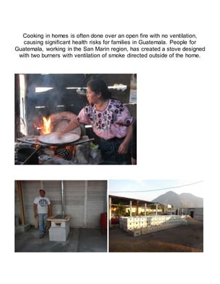 Cooking in homes is often done over an open fire with no ventilation,
causing significant health risks for families in Guatemala. People for
Guatemala, working in the San Marin region, has created a stove designed
with two burners with ventilation of smoke directed outside of the home.
 