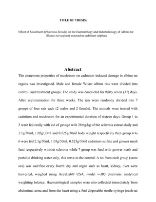 TITLE OF THESIS:
Effect of Mushroom (Pleurotus florida) on the Haematology and histopathology of Albino rat
(Rattus norvegicus) exposed to cadmium sulphate
Abstract
The abatement properties of mushroom on cadmium-induced damage in albino rat
organs was investigated. Male and female Wistar albino rats were divided into
control, and treatment groups. The study was conducted for thirty seven (37) days.
After acclimatization for three weeks. The rats were randomly divided into 7
groups of four rats each (2 males and 2 female). The animals were treated with
cadmium and mushroom for an experimental duration of sixteen days. Group 1 to
3 were fed orally with aid of gavage with 26mg/kg of the sclerotia extract daily and
2.1g/30ml, 1.05g/30ml and 0.525g/30ml body weight respectively then group 4 to
6 were fed 2.1g/30ml, 1.05g/30ml, 0.525g/30ml cadmium sulfate and grower mash
feed respectively without sclerotia while 7 group was feed with grower mash and
portable drinking water only, this serve as the control. A rat from each group (same
sex) was sacrifice every fourth day and organ such as heart, kidney, liver were
harvested, weighed using AccuLab® USA, model v-303 electronic analytical
weighting balance. Haematological samples were also collected immediately from
abdominal aorta and from the heart using a 5ml disposable sterile syringe (each rat
 