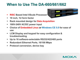 When to Use The DA-660/661/662
 RISC Based Intel XScale Processor
 19 inch, 1U form factor
 Rack mounted design for Data Acquisition
 100V-240V AC/DC power input
 Choice of Embedded Linux or Windows CE 5.0 for ease of
use
 LCM Display and keypad for easy configuration &
troubleshooting
 Up to 16 software-selectable RS232/422/485 ports
 Redundant Ethernet Ports, 10/100 Mbps
 Protocol conversion, device bay
 