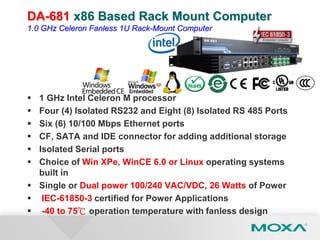 DA-681 x86 Based Rack Mount Computer
1.0 GHz Celeron Fanless 1U Rack-Mount Computer
 1 GHz Intel Celeron M processor
 Four (4) Isolated RS232 and Eight (8) Isolated RS 485 Ports
 Six (6) 10/100 Mbps Ethernet ports
 CF, SATA and IDE connector for adding additional storage
 Isolated Serial ports
 Choice of Win XPe, WinCE 6.0 or Linux operating systems
built in
 Single or Dual power 100/240 VAC/VDC, 26 Watts of Power
 IEC-61850-3 certified for Power Applications
 -40 to 75℃ operation temperature with fanless design
 