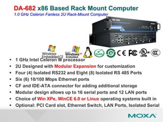  1 GHz Intel Celeron M processor
 2U Designed with Modular Expansion for customization
 Four (4) Isolated RS232 and Eight (8) Isolated RS 485 Ports
 Six (6) 10/100 Mbps Ethernet ports
 CF and IDE-ATA connector for adding additional storage
 Modular design allows up to 16 serial ports and 12 LAN ports
 Choice of Win XPe, WinCE 6.0 or Linux operating systems built in
 Optional: PCI Card slot, Ethernet Switch, LAN Ports, Isolated Serial
DA-682 x86 Based Rack Mount Computer
1.0 GHz Celeron Fanless 2U Rack-Mount Computer
 