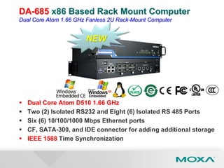 DA-685 x86 Based Rack Mount Computer
Dual Core Atom 1.66 GHz Fanless 2U Rack-Mount Computer
 Dual Core Atom D510 1.66 GHz
 Two (2) Isolated RS232 and Eight (6) Isolated RS 485 Ports
 Six (6) 10/100/1000 Mbps Ethernet ports
 CF, SATA-300, and IDE connector for adding additional storage
 IEEE 1588 Time Synchronization
NEW
 