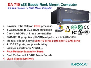  Powerful Intel Celeron 2GHz processor
 1 GB RAM, up to 2GB RAM installable
 Choice WinXPe or Linux pre-installed
 GMA X3100 graphics with VGA output of up to 2548x1536
 Modular design allows up to 16 serial ports and 12 LAN ports
 4 USB 2.0 ports, supports booting
 Isolated Serial Ports Available
 Four Modular Expansion Ports
 Dual Redundant AC/DC Power Supply
 Quad Gigabit Ethernet
DA-710 x86 Based Rack Mount Computer
2.0 GHz Fanless 4U Rack-Mount Computer
 