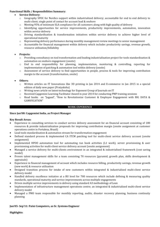 Functional Skills / Responsibilities Summary:
• Service Delivery:
o Geography SPOC for Nordics support within industrialized delivery; accountable for end to end delivery to
multi-client; single point of contact for account lead & onshore
o Meeting 95% of minimum SLA compliance for all customers along with high quality of delivery
o Identifying opportunities for service improvements, productivity improvements, automation, innovation
within service delivery
o Driving standardization & transformation initiatives within service delivery to achieve higher level of
operational maturity
o Representing delivery performance during monthly management review meetings to senior management
o Accountable for financial management within delivery which includes productivity savings, revenue growth,
resource utilization/billability
• Projects:
o Providing consultancy on tool transformation and leading industrialization project for tools standardization &
automation on onshore engagement (onsite)
o End to end responsibility for planning, implementation, monitoring & controlling, reporting for
implementation of patching & automation tool within delivery (onsite)
o Assessment of service delivery to find opportunities in people, process & tools for improving contribution
margin to the account (transformation, onsite)
• Others:
o Written articles on IT Innovations like 3D printing in Jan 2014 and E-commerce in Jan 2015 in a special
edition of daily new paper (Pratyaksha)
o Writing news article on latest technology for Exponent Group of Journals on IT
o Received Capgemini Learning Facilitator Award in year 2014 for conducting PMP training sessions
o Read books on “Jugaad”, “How to Revolutionize Customer & Employee Engagement with BIG DATA &
GAMIFICATION”
WORK EXPERIENCE
Since Jan’08: Capgemini India, as Project Manager
Key Result Areas:
• Experience in consulting services to conduct service delivery assessment for an financial account consisting of 180
resources & provide industrialization proposals for improving contribution margin (onsite assignment at customer
operations centre in Fortaleza, Brazil)
• Lead tools standardization & automation stream for transformation engagement
• Defined standard process & implemented CA ITCM patching tool for multi-client service delivery account (onsite
assignment)
• Implemented HPOO automation tool for automating run book activities (L1 work), server provisioning & user
provisioning activities for multi-client service delivery account (onsite assignment)
• Managed a service delivery for multi-clients environment in an integrated & industrialized framework (cost saving
model)
• Proven talent management skills for a team consisting 70 resources (pyramid, growth plan, skills development &
appraisals)
• Experience in financial management of account which includes resource billing, productivity savings, revenue growth
(new work) & resource utilization
• Designed transition process for intake of new customers within integrated & industrialized multi-client service
delivery model
• Handled delivery excellence initiative at a BU level for 700 resources which include defining & measuring quality
standards, operational maturity and service improvements across multiple engagements
• Driven multiple service improvements in delivery using standard A3 methodology of Lean
• Implementation of infrastructure management operations centre; an integrated & industrialized multi-client service
delivery model
• Managed a PMO team responsible for monthly reporting, audits, disaster recovery planning, business continuity
planning
Jun’05- Sep’11: Patni Computers, as Sr. Systems Engineer
Highlights:
 