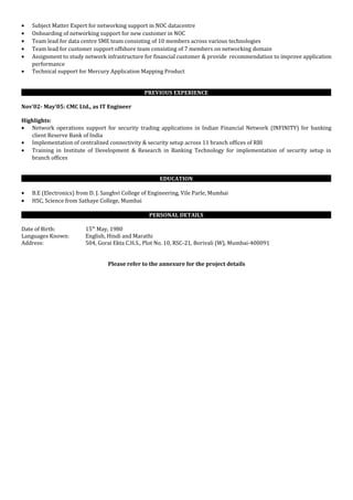 • Subject Matter Expert for networking support in NOC datacentre
• Onboarding of networking support for new customer in NOC
• Team lead for data centre SME team consisting of 10 members across various technologies
• Team lead for customer support offshore team consisting of 7 members on networking domain
• Assignment to study network infrastructure for financial customer & provide recommendation to improve application
performance
• Technical support for Mercury Application Mapping Product
PREVIOUS EXPERIENCE
Nov’02- May’05: CMC Ltd., as IT Engineer
Highlights:
• Network operations support for security trading applications in Indian Financial Network (INFINITY) for banking
client Reserve Bank of India
• Implementation of centralized connectivity & security setup across 11 branch offices of RBI
• Training in Institute of Development & Research in Banking Technology for implementation of security setup in
branch offices
EDUCATION
• B.E (Electronics) from D. J. Sanghvi College of Engineering, Vile Parle, Mumbai
• HSC, Science from Sathaye College, Mumbai
PERSONAL DETAILS
Date of Birth: 15th
May, 1980
Languages Known: English, Hindi and Marathi
Address: 504, Gorai Ekta C.H.S., Plot No. 10, RSC-21, Borivali (W), Mumbai-400091
Please refer to the annexure for the project details
 