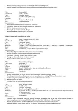 • Prepare service quality plan, audit documents, BCP documents for project
• Prepare & maintain management review, operational dashboard for delivery performance
Title: Network SME
Time Period: Jan’08 – Dec’09
Type: Technical Support
Platform: Cisco Networking & Security
Team Size: 20
Client: Multi-client (Netherland)
Role: Team Coordinator
Responsibilities:
• Network SME SPOC for educational domain customers
• Operations support as well as project support for customers
• SME for datacentre internet service
• Planning & execution of network changes
• Monthly network capacity reports to customer
At Patni Computer Systems Limited, India
Title: Global Visibility Centre (GVC/NOC)
Time Period: Apr’07 – Jan’08
Type: Production Support
Platform: Cisco Networking / Security
Hardware: Cisco 4507, Cisco VPN Concentrator 3030, Cisco PIX 515 & 501, Cisco L2 switches, Cisco Routers
Client: Patni Datacentre
Role: Team Leader / Subject Matter Expert (Networking)
Responsibilities:
• Network configuration for onboarding of new customers in GVC
• Trouble shoot day to day network issues within datacentre
• Coordinate with other SMEs on data centre activities
• Manage escalations & submit root cause analysis
• Prepare network traffic utilization reports
Title: Remote Managed Support
Time Period: Jan’06- Mar’07
Type: Production Support
Platform: Cisco Networking
Hardware: Cisco 4507 L3 Switches, Cisco L2 switches, Cisco Routers
Client: Harmon Becker (US)
Role: Team Leader
Responsibilities:
• Remote monitoring of the clients network devices including Cisco Switches and Routers
• Providing network solutions for various network related problems & rising TAC cases for escalated issues
• Implementing new configuration changes in scheduled maintenance window
• Meeting SLAs for incidents
• Providing internal and external audit support
Title: Stress Test NAOS Brazil
Time Period: Nov’05- Jan’06
Type: Technical Assignment
Platform: Cisco Networking & Windows OS
Hardware: HP Proliant DL380 G3 and DL580 Servers, Cisco PIX 525, Cisco Switch 2950, Cisco Switch 3750,
MPLS Concentrator
Client: GE Consumer Finance, Brazil
Role: Network SME
Responsibilities:
• Complete study of network, operating system, hardware, application flow, server load balancer setup, firewall to
improve application performance 3000 hits in 24 hours (as-is) to 6000 hits in 24 hours (target)
• Provide recommendation at network & hardware level to improve application performance
• Awarded Letter of Appreciation (LOA) for successfully completing responsibilities within project
 
