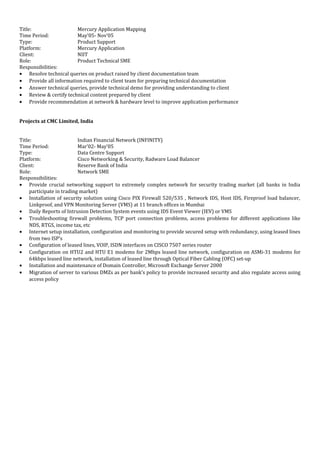 Title: Mercury Application Mapping
Time Period: May’05- Nov’05
Type: Product Support
Platform: Mercury Application
Client: NIIT
Role: Product Technical SME
Responsibilities:
• Resolve technical queries on product raised by client documentation team
• Provide all information required to client team for preparing technical documentation
• Answer technical queries, provide technical demo for providing understanding to client
• Review & certify technical content prepared by client
• Provide recommendation at network & hardware level to improve application performance
Projects at CMC Limited, India
Title: Indian Financial Network (INFINITY)
Time Period: Mar’02- May’05
Type: Data Centre Support
Platform: Cisco Networking & Security, Radware Load Balancer
Client: Reserve Bank of India
Role: Network SME
Responsibilities:
• Provide crucial networking support to extremely complex network for security trading market (all banks in India
participate in trading market)
• Installation of security solution using Cisco PIX Firewall 520/535 , Network IDS, Host IDS, Fireproof load balancer,
Linkproof, and VPN Monitoring Server (VMS) at 11 branch offices in Mumbai
• Daily Reports of Intrusion Detection System events using IDS Event Viewer (IEV) or VMS
• Troubleshooting firewall problems, TCP port connection problems, access problems for different applications like
NDS, RTGS, income tax, etc
• Internet setup installation, configuration and monitoring to provide secured setup with redundancy, using leased lines
from two ISP’s
• Configuration of leased lines, VOIP, ISDN interfaces on CISCO 7507 series router
• Configuration on HTU2 and HTU E1 modems for 2Mbps leased line network, configuration on ASMi-31 modems for
64kbps leased line network, installation of leased line through Optical Fiber Cabling (OFC) set-up
• Installation and maintenance of Domain Controller, Microsoft Exchange Server 2000
• Migration of server to various DMZs as per bank’s policy to provide increased security and also regulate access using
access policy
 