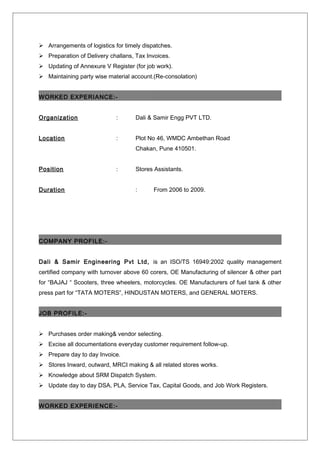  Arrangements of logistics for timely dispatches.
 Preparation of Delivery challans, Tax Invoices.
 Updating of Annexure V Register (for job work).
 Maintaining party wise material account.(Re-consolation)
WORKED EXPERIANCE:-
Organization : Dali & Samir Engg PVT LTD.
Location : Plot No 46, WMDC Ambethan Road
Chakan, Pune 410501.
Position : Stores Assistants.
Duration : From 2006 to 2009.
COMPANY PROFILE:-
Dali & Samir Engineering Pvt Ltd, is an ISO/TS 16949:2002 quality management
certified company with turnover above 60 corers, OE Manufacturing of silencer & other part
for “BAJAJ “ Scooters, three wheelers, motorcycles. OE Manufacturers of fuel tank & other
press part for “TATA MOTERS”, HINDUSTAN MOTERS, and GENERAL MOTERS.
JOB PROFILE:-
 Purchases order making& vendor selecting.
 Excise all documentations everyday customer requirement follow-up.
 Prepare day to day Invoice.
 Stores Inward, outward, MRCI making & all related stores works.
 Knowledge about SRM Dispatch System.
 Update day to day DSA, PLA, Service Tax, Capital Goods, and Job Work Registers.
WORKED EXPERIENCE:-
 