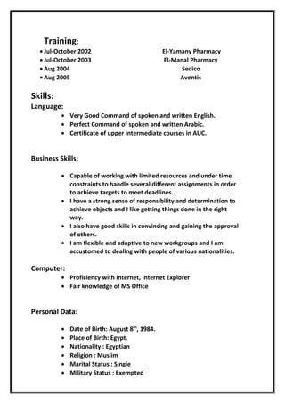 Training:
• Jul-October 2002 El-Yamany Pharmacy
• Jul-October 2003 El-Manal Pharmacy
• Aug 2004 Sedico
• Aug 2005 Aventis
Skills:
Language:
• Very Good Command of spoken and written English.
• Perfect Command of spoken and written Arabic.
• Certificate of upper intermediate courses in AUC.
Business Skills:
• Capable of working with limited resources and under time
constraints to handle several different assignments in order
to achieve targets to meet deadlines.
• I have a strong sense of responsibility and determination to
achieve objects and I like getting things done in the right
way.
• I also have good skills in convincing and gaining the approval
of others.
• I am flexible and adaptive to new workgroups and I am
accustomed to dealing with people of various nationalities.
Computer:
• Proficiency with Internet, Internet Explorer
• Fair knowledge of MS Office
Personal Data:
• Date of Birth: August 8th
, 1984.
• Place of Birth: Egypt.
• Nationality : Egyptian
• Religion : Muslim
• Marital Status : Single
• Military Status : Exempted
 
