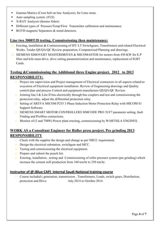 Page 4 of 7
 Gamma Matrics (Cross belt on line Analyzer), for Lime stone.
 Auto sampling system. (FLS)
 X-RAY Analyzer (thermo fisher)
 Different types of Pressure/Temp/Flow Transmitter calibration and maintenance.
 RGYD magnetic Separators & metal detectors.
Line two 3000T/D testing, Commissioning then maintenance:
o Erecting, installation & Commissioning of HT/ LT Switchgears, Transformers and related Electrical
Works. Tender QS/QA/QC Review preparation, Computerized Planning and drawings.
o SIEMENS SIMOVERT MASTERDRIVES & MICOMASTER for motors from 450 KW for E.P
filter and kiln main drive, drive setting parameterization and maintenance, replacement of IGBT
Cards.
Testing &Commissioning the Additional three Engine project. 2012 to 2013
RESPONSIBILITY:
o Project site supervision and Project management of Electrical contractors in all aspects related to
execution of Electrical equipment installation .Review of Engineering drawings and Quality
control plan and process Control and equipment manufacture QS/QA/QC Review.
o Jointing line I & Line II bus electrically through bus couplers and test and commissioning the
protection relay, adjust the differential protection relay.
o Setting of AREVA MICOM P255 3 Phase Induction Motor Protection Relay with MICOM S1
Support Software.
o SIEMENS SMART MOTOR CONTROLLERS SIMCODE PRO 3UF7 parameter setting, fault
Finding and Profibus connections.
o Monitor of (3 and 7MW) Power plant erecting, commissioning by WARTSILA ENGINES.
WORK AS a Consultant Engineer for Roller press project. Pre grinding 2013
RESPONSIBILITY
o Check with the supplier the design and change as per NRCC requirement.
o Design the electrical substation, switchgear and MCC.
o Testing and commissioning the electrical equipment.
o Prepare and submit the punch list.
o Erecting, installation , testing and Commissioning of roller pressure system (pre grinding) which
increase the cement mill production from 160 ton/hr to 250 ton/hr.
Instructor of @ (Blue CAP) Internal Saudi National training course
o Course included ( generation, transmission , Transformers, Loads, switch gears, Distribution,
protection and Drive July 2014 to October 2014.
 