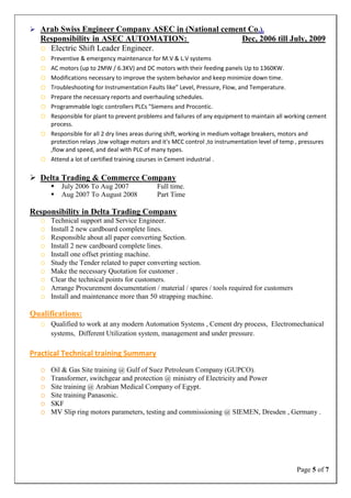 Page 5 of 7
 Arab Swiss Engineer Company ASEC in (National cement Co.).
Responsibility in ASEC AUTOMATION: Dec, 2006 till July, 2009
o Electric Shift Leader Engineer.
o Preventive & emergency maintenance for M.V & L.V systems
o AC motors (up to 2MW / 6.3KV) and DC motors with their feeding panels Up to 1360KW.
o Modifications necessary to improve the system behavior and keep minimize down time.
o Troubleshooting for Instrumentation Faults like” Level, Pressure, Flow, and Temperature.
o Prepare the necessary reports and overhauling schedules.
o Programmable logic controllers PLCs "Siemens and Procontic.
o Responsible for plant to prevent problems and failures of any equipment to maintain all working cement
process.
o Responsible for all 2 dry lines areas during shift, working in medium voltage breakers, motors and
protection relays ,low voltage motors and it's MCC control ,to instrumentation level of temp , pressures
,flow and speed, and deal with PLC of many types.
o Attend a lot of certified training courses in Cement industrial .
 Delta Trading & Commerce Company
 July 2006 To Aug 2007 Full time.
 Aug 2007 To August 2008 Part Time
Responsibility in Delta Trading Company
o Technical support and Service Engineer.
o Install 2 new cardboard complete lines.
o Responsible about all paper converting Section.
o Install 2 new cardboard complete lines.
o Install one offset printing machine.
o Study the Tender related to paper converting section.
o Make the necessary Quotation for customer .
o Clear the technical points for customers.
o Arrange Procurement documentation / material / spares / tools required for customers
o Install and maintenance more than 50 strapping machine.
Qualifications:
o Qualified to work at any modern Automation Systems , Cement dry process, Electromechanical
systems, Different Utilization system, management and under pressure.
Practical Technical training Summary
o Oil & Gas Site training @ Gulf of Suez Petroleum Company (GUPCO).
o Transformer, switchgear and protection @ ministry of Electricity and Power
o Site training @ Arabian Medical Company of Egypt.
o Site training Panasonic.
o SKF
o MV Slip ring motors parameters, testing and commissioning @ SIEMEN, Dresden , Germany .
 