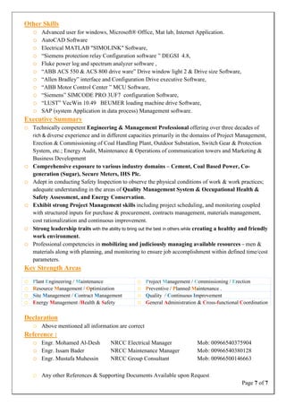 Page 7 of 7
Other Skills
o Advanced user for windows, Microsoft® Office, Mat lab, Internet Application.
o AutoCAD Software
o Electrical MATLAB "SIMOLINK" Software,
o “Siemens protection relay Configuration software ” DEGSI 4.8,
o Fluke power log and spectrum analyzer software ,
o “ABB ACS 550 & ACS 800 drive ware” Drive window light 2 & Drive size Software,
o “Allen Bradley” interface and Configuration Drive executive Software,
o “ABB Motor Control Center ” MCU Software,
o “Siemens” SIMCODE PRO 3UF7 configuration Software,
o “LUST” VecWin 10.49 BEUMER loading machine drive Software,
o SAP (system Application in data process) Management software.
Executive Summary
o Technically competent Engineering & Management Professional offering over three decades of
rich & diverse experience and in different capacities primarily in the domains of Project Management,
Erection & Commissioning of Coal Handling Plant, Outdoor Substation, Switch Gear & Protection
System, etc.; Energy Audit, Maintenance & Operations of communication towers and Marketing &
Business Development
o Comprehensive exposure to various industry domains – Cement, Coal Based Power, Co-
generation (Sugar), Secure Meters, IHS Plc.
o Adept in conducting Safety Inspection to observe the physical conditions of work & work practices;
adequate understanding in the areas of Quality Management System & Occupational Health &
Safety Assessment, and Energy Conservation.
o Exhibit strong Project Management skills including project scheduling, and monitoring coupled
with structured inputs for purchase & procurement, contracts management, materials management,
cost rationalization and continuous improvement.
o Strong leadership traits with the ability to bring out the best in others while creating a healthy and friendly
work environment.
o Professional competencies in mobilizing and judiciously managing available resources – men &
materials along with planning, and monitoring to ensure job accomplishment within defined time/cost
parameters.
Key Strength Areas
o Plant Engineering / Maintenance o Project Management / Commissioning / Erection
o Resource Management / Optimization o Preventive / Planned Maintenance .
o Site Management / Contract Management o Quality / Continuous Improvement
o Energy Management /Health & Safety o General Administration & Cross-functional Coordination
Declaration
o Above mentioned all information are correct
Reference :
o Engr. Mohamed Al-Desh NRCC Electrical Manager Mob: 00966540375904
o Engr. Issam Bader NRCC Maintenance Manager Mob: 00966540380128
o Engr. Mustafa Muhessin NRCC Group Consultant Mob: 00966500146663
o Any other References & Supporting Documents Available upon Request
 