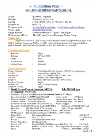 Page 1 of 7
Major : Electrical Engineer
Position : Electrical section head
Mobile : +966 54 037 61 86 or +966 535 173 174
Passport no :0775285
Personal- mail : m.a.saa3d@hotmail.com or moh.ahm.saad@gmail.com
Work - mail : masaad@nrc.com.sa
Egypt Address : 30 Baker Hassan St. Faysal, Giza, Egypt.
KSA current address : North Region Cement Company Senior Camp.
OBJECTIVE
A responsible position in a high caliber, well established company with promotional career in the
field of Electrical Engineering. Willing to build a career with leading corporate with committed and
dedicated people, which will help me to explore myself fully and realize my potential.
Personal Information
o Nationality : Egypt
o Birth date : 11th
,Feb, 1984
o Gender : Male
o Marital Status : Married
o Military Status : Exempted
Work Experience
Current Employer : North Region Cement Company (NRCC). www.nrc.com.sa
Job title : promoted up to Section Head.
Previous job : ASEC AUTOMATION Co. (ASA). Cairo.
Job title : Electric Shift Leader Engineer.
Employer : National Cement Company (NCC) project.
Employer Country : Egypt.
Previous job : Delta Trading Company.
Employer Country : Egypt.
 North Region Cement Company (NRCC). July, 2009 till Now
Management Experience
o Electrical (Section Head) for Both lines (6000+3000) TPD Plants.
o Limestone crusher HAZEMAG & EPR GmbH Impact crusher 1200 Ton/h
o Corrective Crusher CHANGSHU SHIMING Hammer single stage 400 Ton /h
o Additive Crusher CHANGSHU SHIMING Hammer single stage 250 Ton /h
o Reclaimer /stacker Dalian SDA heavy Industrial Co. Round /scrapper
o Raw mill#1 GEBR. PFEIFFER AG KAISERSLUTERN Roller mill MPS 5000B 500 Ton/h
o Gear Box FLENDER KMPS 526 Germany 890/ 23.32 rpm 3300KW
o Motor Slip Ring Siemens Germany 3300KW/ 13.8KV/895rpm
o Mill fan motor Slip Ring Siemens Germany 3500KW/ 13.8KV/1190rpm
o Rotary Kiln Dry process China make 6000 Ton/D
o HFO / Precalciner Fives PILLARD 725/770 Kcal/kg
o Cooler IKN Pendulum Grate Cooler A358
o Clinker Apron Con. BEUMMAR/SEW
o Cement mill TANGHAN DUNSHI Machinery , Ball Ø5 x 15M 250 Ton/h
o Gear Box MAGG CPU-47/B Poland Two compartment Rotor Speed 14.5 rpm
o Motor SIEMENS 6300KW/13.8KV/60HZ/1192rpm.
 