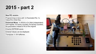 2015 - part 2
New PIC version.
Programming is done with 1x Parameter-Pot, 1x
Value-Pot, Enter-Key.
Enhanced Muse: 1x 48-bit or 2x 24bit (independent)
shift register, 8x binary counters, 6x ternary counters,
64 parameters instead of 40 of the original.
8 banks EEPROM saves.
Entered Values can be displayed.
Transpose +/- 64 halftones.
 