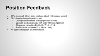 Position Feedback
● CPU checks all 60mm slider positions about 10 times per second
● CPU detects change in position and
○ Changes internal state of slider position in code
○ Updates feedback display with slider name and position
○ Sliders are named A - B - C - D - W - X - Y - Z
○ Positions are numbered 0 to 39 (or 1 - 40)
● No position feedback for 20mm sliders
 