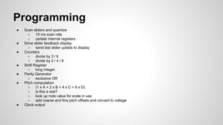 Programming
● Scan sliders and quantize
○ 10 ms scan rate
○ update internal registers
● Drive slider feedback display
○ send last slider update to display
● Counters
○ divide by 3 / 6
○ divide by 2 / 4 / 8
● Shift Register
○ long integer
● Parity Generator
○ exclusive OR
● Pitch computation
○ (1 x A + 2 x B + 4 x C + 8 x D)
○ is this a rest?
○ look up note value for scale in use
○ add coarse and fine pitch offsets and convert to voltage
● Clock output
 