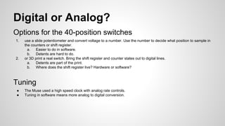 Digital or Analog?
Options for the 40-position switches
1. use a slide potentiometer and convert voltage to a number. Use the number to decide what position to sample in
the counters or shift register.
a. Easier to do in software.
b. Detents are hard to do.
2. or 3D print a real switch. Bring the shift register and counter states out to digital lines.
a. Detents are part of the print.
b. Where does the shift register live? Hardware or software?
Tuning
● The Muse used a high speed clock with analog rate controls.
● Tuning in software means more analog to digital conversion.
 