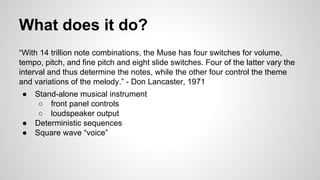 What does it do?
“With 14 trillion note combinations, the Muse has four switches for volume,
tempo, pitch, and fine pitch and eight slide switches. Four of the latter vary the
interval and thus determine the notes, while the other four control the theme
and variations of the melody.” - Don Lancaster, 1971
● Stand-alone musical instrument
○ front panel controls
○ loudspeaker output
● Deterministic sequences
● Square wave “voice”
 
