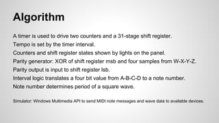 Algorithm
A timer is used to drive two counters and a 31-stage shift register.
Tempo is set by the timer interval.
Counters and shift register states shown by lights on the panel.
Parity generator: XOR of shift register msb and four samples from W-X-Y-Z.
Parity output is input to shift register lsb.
Interval logic translates a four bit value from A-B-C-D to a note number.
Note number determines period of a square wave.
Simulator: Windows Multimedia API to send MIDI note messages and wave data to available devices.
 