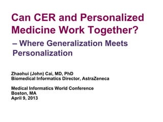 Can CER and Personalized
Medicine Work Together?
Zhaohui (John) Cai, MD, PhD
Biomedical Informatics Director, AstraZeneca
Medical Informatics World Conference
Boston, MA
April 9, 2013
– Where Generalization Meets
Personalization
 