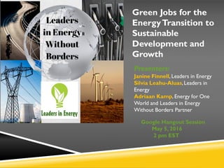 Green Jobs for the
EnergyTransition to
Sustainable
Development and
Growth
Presenters:
Janine Finnell, Leaders in Energy
Silvia Leahu-Aluas,Leaders in
Energy
Adriaan Kamp, Energy for One
World and Leaders in Energy
Without Borders Partner
Google Hangout Session
May 5, 2016
2 pm EST
 