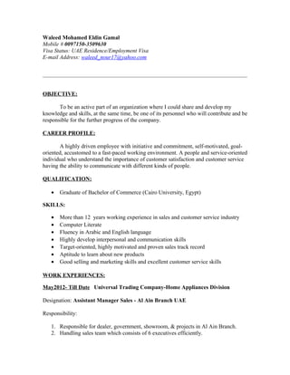 Waleed Mohamed Eldin Gamal
Mobile # 0097150-3509630
Visa Status: UAE Residence/Employment Visa
E-mail Address: waleed_nour17@yahoo.com
OBJECTIVE:
To be an active part of an organization where I could share and develop my
knowledge and skills, at the same time, be one of its personnel who will contribute and be
responsible for the further progress of the company.
CAREER PROFILE:
A highly driven employee with initiative and commitment, self-motivated, goal-
oriented, accustomed to a fast-paced working environment. A people and service-oriented
individual who understand the importance of customer satisfaction and customer service
having the ability to communicate with different kinds of people.
QUALIFICATION:
• Graduate of Bachelor of Commerce (Cairo University, Egypt)
SKILLS:
• More than 12 years working experience in sales and customer service industry
• Computer Literate
• Fluency in Arabic and English language
• Highly develop interpersonal and communication skills
• Target-oriented, highly motivated and proven sales track record
• Aptitude to learn about new products
• Good selling and marketing skills and excellent customer service skills
WORK EXPERIENCES:
May2012- Till Date Universal Trading Company-Home Appliances Division
Designation: Assistant Manager Sales - Al Ain Branch UAE
Responsibility:
1. Responsible for dealer, government, showroom, & projects in Al Ain Branch.
2. Handling sales team which consists of 6 executives efficiently.
 