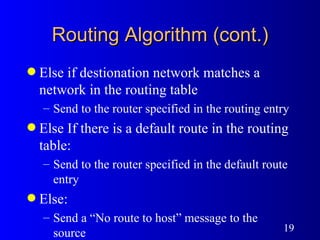 Routing Algorithm (cont.) Else if destionation network matches a network in the routing table Send to the router specified in the routing entry Else If there is a default route in the routing table: Send to the router specified in the default route entry Else: Send a “No route to host” message to the source 