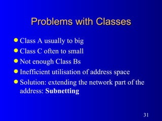 Problems with Classes Class A usually to big Class C often to small Not enough Class Bs Inefficient utilisation of address space Solution: extending the network part of the address:  Subnetting 