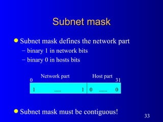 Subnet mask Subnet mask defines the network part binary 1 in network bits binary 0 in hosts bits Subnet mask must be contiguous!  Network part Host part 0 31 1  .....  1 0  ......  0 