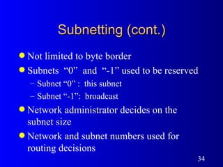 Subnetting (cont.) Not limited to byte border Subnets  “0”  and  “-1” used to be reserved Subnet “0” :  this subnet Subnet “-1”:  broadcast Network administrator decides on the subnet size Network and subnet numbers used for routing decisions 