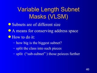 Variable Length Subnet Masks (VLSM) Subnets are of different size A means for conserving address space How to do it: how big is the biggest subnet? split the class into such pieces  split  (“sub-subnet” ) those peieces further 