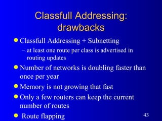 Classfull Addressing: drawbacks Classfull Addressing + Subnetting at least one route per class is advertised in routing updates Number of networks is doubling faster than once per year Memory is not growing that fast Only a few routers can keep the current number of routes Route flapping 