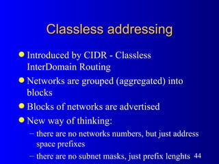 Classless addressing Introduced by CIDR - Classless InterDomain Routing Networks are grouped (aggregated) into blocks Blocks of networks are advertised New way of thinking: there are no networks numbers, but just address space prefixes there are no subnet masks, just prefix lenghts 
