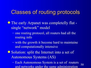 Classes of routing protocols The early Arpanet was completelly flat - single “network” model one routing protocol, all routers had all the routing info with the growth it become hard to maintaine and computationally intensive Solution: split the Internet into a set of Autonomous Systems (AS) Each Autonomous System is a set of  routers and networks under the same administration  