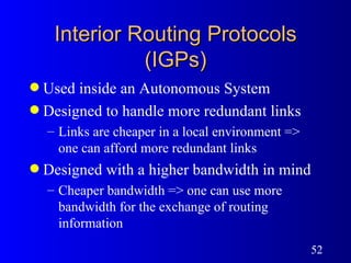 Interior Routing Protocols (IGPs) Used inside an Autonomous System Designed to handle more redundant links  Links are cheaper in a local environment => one can afford more redundant links Designed with a higher bandwidth in mind Cheaper bandwidth => one can use more bandwidth for the exchange of routing information 
