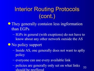 Interior Routing Protocols (cont.) They generally contaion less ingformation than EGPs IGPs in general (with exeptions) do not have to know about any other network outside the AS No policy support Inside AS, one generally does not want to aplly policy everyone can use every available link policies are generally only set on what links should be preffered 