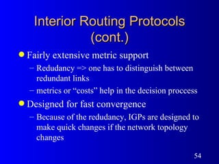 Interior Routing Protocols (cont.) Fairly extensive metric support  Redudancy => one has to distinguish between redundant links metrics or “costs” help in the decision proccess  Designed for fast convergence Because of the redudancy, IGPs are designed to make quick changes if the network topology changes 