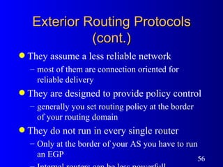 Exterior Routing Protocols (cont.) They assume a less reliable network most of them are connection oriented for reliable delivery They are designed to provide policy control generally you set routing policy at the border  of your routing domain They do not run in every single router Only at the border of your AS you have to run an EGP Internal routers can be less powerfull  