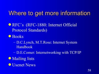 Where to get more information RFC´s  (RFC-1880: Internet Official Protocol Standards) Books D.C.Lynch, M.T.Rose: Internet System Handbook D.E.Comer: Internetworking with TCP/IP Mailing lists Usenet News 