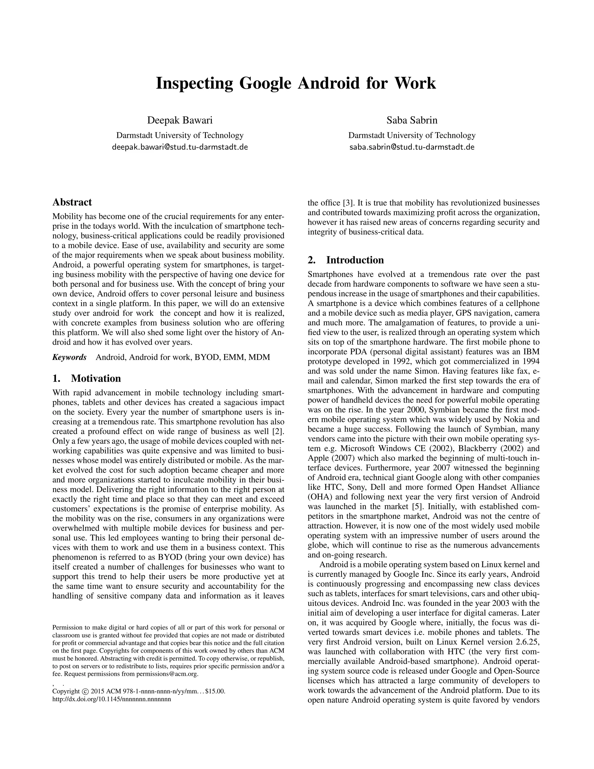 Inspecting Google Android for Work
Deepak Bawari
Darmstadt University of Technology
deepak.bawari@stud.tu-darmstadt.de
Saba Sabrin
Darmstadt University of Technology
saba.sabrin@stud.tu-darmstadt.de
Abstract
Mobility has become one of the crucial requirements for any enter-
prise in the todays world. With the inculcation of smartphone tech-
nology, business-critical applications could be readily provisioned
to a mobile device. Ease of use, availability and security are some
of the major requirements when we speak about business mobility.
Android, a powerful operating system for smartphones, is target-
ing business mobility with the perspective of having one device for
both personal and for business use. With the concept of bring your
own device, Android offers to cover personal leisure and business
context in a single platform. In this paper, we will do an extensive
study over android for work the concept and how it is realized,
with concrete examples from business solution who are offering
this platform. We will also shed some light over the history of An-
droid and how it has evolved over years.
Keywords Android, Android for work, BYOD, EMM, MDM
1. Motivation
With rapid advancement in mobile technology including smart-
phones, tablets and other devices has created a sagacious impact
on the society. Every year the number of smartphone users is in-
creasing at a tremendous rate. This smartphone revolution has also
created a profound effect on wide range of business as well [2].
Only a few years ago, the usage of mobile devices coupled with net-
working capabilities was quite expensive and was limited to busi-
nesses whose model was entirely distributed or mobile. As the mar-
ket evolved the cost for such adoption became cheaper and more
and more organizations started to inculcate mobility in their busi-
ness model. Delivering the right information to the right person at
exactly the right time and place so that they can meet and exceed
customers’ expectations is the promise of enterprise mobility. As
the mobility was on the rise, consumers in any organizations were
overwhelmed with multiple mobile devices for business and per-
sonal use. This led employees wanting to bring their personal de-
vices with them to work and use them in a business context. This
phenomenon is referred to as BYOD (bring your own device) has
itself created a number of challenges for businesses who want to
support this trend to help their users be more productive yet at
the same time want to ensure security and accountability for the
handling of sensitive company data and information as it leaves
Permission to make digital or hard copies of all or part of this work for personal or
classroom use is granted without fee provided that copies are not made or distributed
for proﬁt or commercial advantage and that copies bear this notice and the full citation
on the ﬁrst page. Copyrights for components of this work owned by others than ACM
must be honored. Abstracting with credit is permitted. To copy otherwise, or republish,
to post on servers or to redistribute to lists, requires prior speciﬁc permission and/or a
fee. Request permissions from permissions@acm.org.
, .
Copyright c 2015 ACM 978-1-nnnn-nnnn-n/yy/mm...$15.00.
http://dx.doi.org/10.1145/nnnnnnn.nnnnnnn
the ofﬁce [3]. It is true that mobility has revolutionized businesses
and contributed towards maximizing proﬁt across the organization,
however it has raised new areas of concerns regarding security and
integrity of business-critical data.
2. Introduction
Smartphones have evolved at a tremendous rate over the past
decade from hardware components to software we have seen a stu-
pendous increase in the usage of smartphones and their capabilities.
A smartphone is a device which combines features of a cellphone
and a mobile device such as media player, GPS navigation, camera
and much more. The amalgamation of features, to provide a uni-
ﬁed view to the user, is realized through an operating system which
sits on top of the smartphone hardware. The ﬁrst mobile phone to
incorporate PDA (personal digital assistant) features was an IBM
prototype developed in 1992, which got commercialized in 1994
and was sold under the name Simon. Having features like fax, e-
mail and calendar, Simon marked the ﬁrst step towards the era of
smartphones. With the advancement in hardware and computing
power of handheld devices the need for powerful mobile operating
was on the rise. In the year 2000, Symbian became the ﬁrst mod-
ern mobile operating system which was widely used by Nokia and
became a huge success. Following the launch of Symbian, many
vendors came into the picture with their own mobile operating sys-
tem e.g. Microsoft Windows CE (2002), Blackberry (2002) and
Apple (2007) which also marked the beginning of multi-touch in-
terface devices. Furthermore, year 2007 witnessed the beginning
of Android era, technical giant Google along with other companies
like HTC, Sony, Dell and more formed Open Handset Alliance
(OHA) and following next year the very ﬁrst version of Android
was launched in the market [5]. Initially, with established com-
petitors in the smartphone market, Android was not the centre of
attraction. However, it is now one of the most widely used mobile
operating system with an impressive number of users around the
globe, which will continue to rise as the numerous advancements
and on-going research.
Android is a mobile operating system based on Linux kernel and
is currently managed by Google Inc. Since its early years, Android
is continuously progressing and encompassing new class devices
such as tablets, interfaces for smart televisions, cars and other ubiq-
uitous devices. Android Inc. was founded in the year 2003 with the
initial aim of developing a user interface for digital cameras. Later
on, it was acquired by Google where, initially, the focus was di-
verted towards smart devices i.e. mobile phones and tablets. The
very ﬁrst Android version, built on Linux Kernel version 2.6.25,
was launched with collaboration with HTC (the very ﬁrst com-
mercially available Android-based smartphone). Android operat-
ing system source code is released under Google and Open-Source
licenses which has attracted a large community of developers to
work towards the advancement of the Android platform. Due to its
open nature Android operating system is quite favored by vendors
 