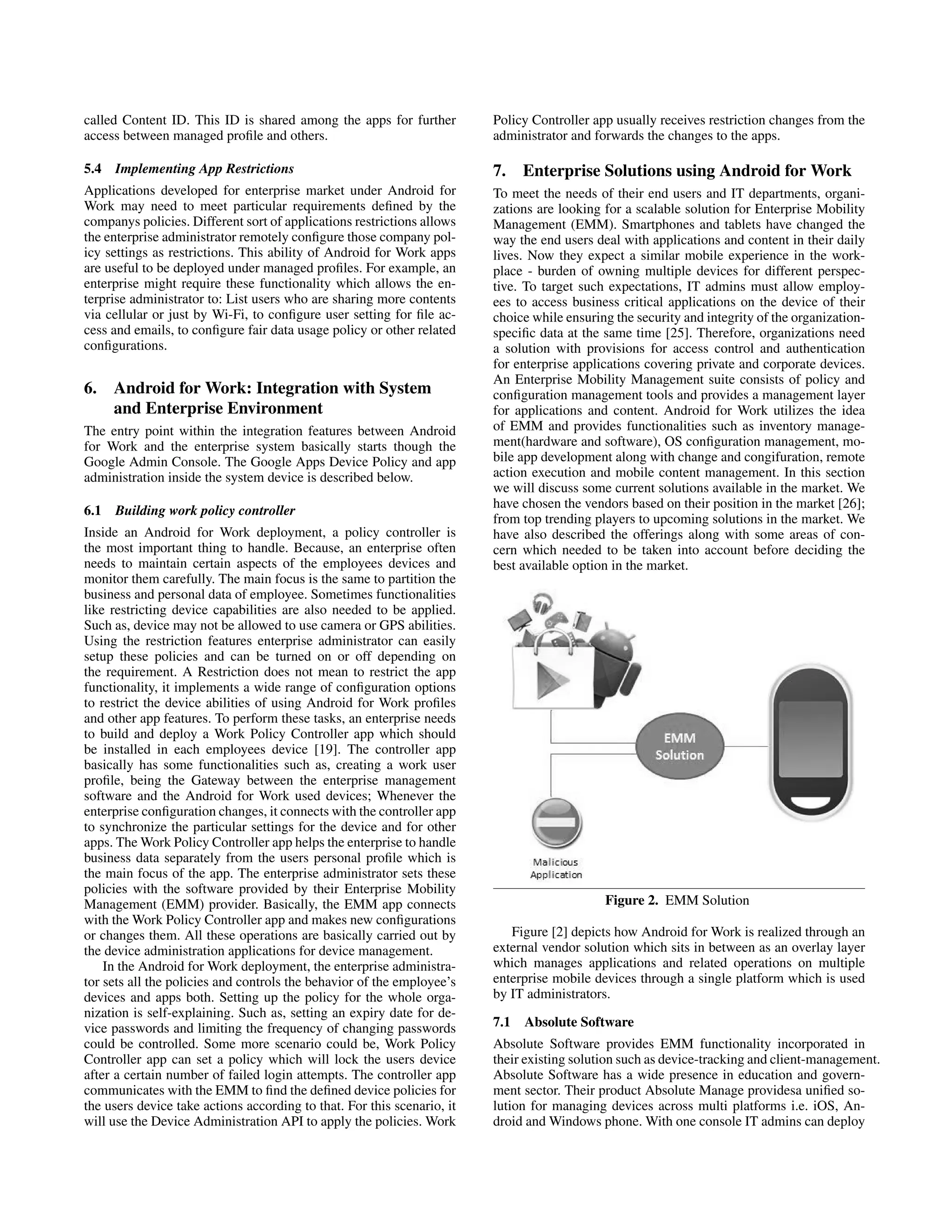called Content ID. This ID is shared among the apps for further
access between managed proﬁle and others.
5.4 Implementing App Restrictions
Applications developed for enterprise market under Android for
Work may need to meet particular requirements deﬁned by the
companys policies. Different sort of applications restrictions allows
the enterprise administrator remotely conﬁgure those company pol-
icy settings as restrictions. This ability of Android for Work apps
are useful to be deployed under managed proﬁles. For example, an
enterprise might require these functionality which allows the en-
terprise administrator to: List users who are sharing more contents
via cellular or just by Wi-Fi, to conﬁgure user setting for ﬁle ac-
cess and emails, to conﬁgure fair data usage policy or other related
conﬁgurations.
6. Android for Work: Integration with System
and Enterprise Environment
The entry point within the integration features between Android
for Work and the enterprise system basically starts though the
Google Admin Console. The Google Apps Device Policy and app
administration inside the system device is described below.
6.1 Building work policy controller
Inside an Android for Work deployment, a policy controller is
the most important thing to handle. Because, an enterprise often
needs to maintain certain aspects of the employees devices and
monitor them carefully. The main focus is the same to partition the
business and personal data of employee. Sometimes functionalities
like restricting device capabilities are also needed to be applied.
Such as, device may not be allowed to use camera or GPS abilities.
Using the restriction features enterprise administrator can easily
setup these policies and can be turned on or off depending on
the requirement. A Restriction does not mean to restrict the app
functionality, it implements a wide range of conﬁguration options
to restrict the device abilities of using Android for Work proﬁles
and other app features. To perform these tasks, an enterprise needs
to build and deploy a Work Policy Controller app which should
be installed in each employees device [19]. The controller app
basically has some functionalities such as, creating a work user
proﬁle, being the Gateway between the enterprise management
software and the Android for Work used devices; Whenever the
enterprise conﬁguration changes, it connects with the controller app
to synchronize the particular settings for the device and for other
apps. The Work Policy Controller app helps the enterprise to handle
business data separately from the users personal proﬁle which is
the main focus of the app. The enterprise administrator sets these
policies with the software provided by their Enterprise Mobility
Management (EMM) provider. Basically, the EMM app connects
with the Work Policy Controller app and makes new conﬁgurations
or changes them. All these operations are basically carried out by
the device administration applications for device management.
In the Android for Work deployment, the enterprise administra-
tor sets all the policies and controls the behavior of the employee’s
devices and apps both. Setting up the policy for the whole orga-
nization is self-explaining. Such as, setting an expiry date for de-
vice passwords and limiting the frequency of changing passwords
could be controlled. Some more scenario could be, Work Policy
Controller app can set a policy which will lock the users device
after a certain number of failed login attempts. The controller app
communicates with the EMM to ﬁnd the deﬁned device policies for
the users device take actions according to that. For this scenario, it
will use the Device Administration API to apply the policies. Work
Policy Controller app usually receives restriction changes from the
administrator and forwards the changes to the apps.
7. Enterprise Solutions using Android for Work
To meet the needs of their end users and IT departments, organi-
zations are looking for a scalable solution for Enterprise Mobility
Management (EMM). Smartphones and tablets have changed the
way the end users deal with applications and content in their daily
lives. Now they expect a similar mobile experience in the work-
place - burden of owning multiple devices for different perspec-
tive. To target such expectations, IT admins must allow employ-
ees to access business critical applications on the device of their
choice while ensuring the security and integrity of the organization-
speciﬁc data at the same time [25]. Therefore, organizations need
a solution with provisions for access control and authentication
for enterprise applications covering private and corporate devices.
An Enterprise Mobility Management suite consists of policy and
conﬁguration management tools and provides a management layer
for applications and content. Android for Work utilizes the idea
of EMM and provides functionalities such as inventory manage-
ment(hardware and software), OS conﬁguration management, mo-
bile app development along with change and congifuration, remote
action execution and mobile content management. In this section
we will discuss some current solutions available in the market. We
have chosen the vendors based on their position in the market [26];
from top trending players to upcoming solutions in the market. We
have also described the offerings along with some areas of con-
cern which needed to be taken into account before deciding the
best available option in the market.
Figure 2. EMM Solution
Figure [2] depicts how Android for Work is realized through an
external vendor solution which sits in between as an overlay layer
which manages applications and related operations on multiple
enterprise mobile devices through a single platform which is used
by IT administrators.
7.1 Absolute Software
Absolute Software provides EMM functionality incorporated in
their existing solution such as device-tracking and client-management.
Absolute Software has a wide presence in education and govern-
ment sector. Their product Absolute Manage providesa uniﬁed so-
lution for managing devices across multi platforms i.e. iOS, An-
droid and Windows phone. With one console IT admins can deploy
 