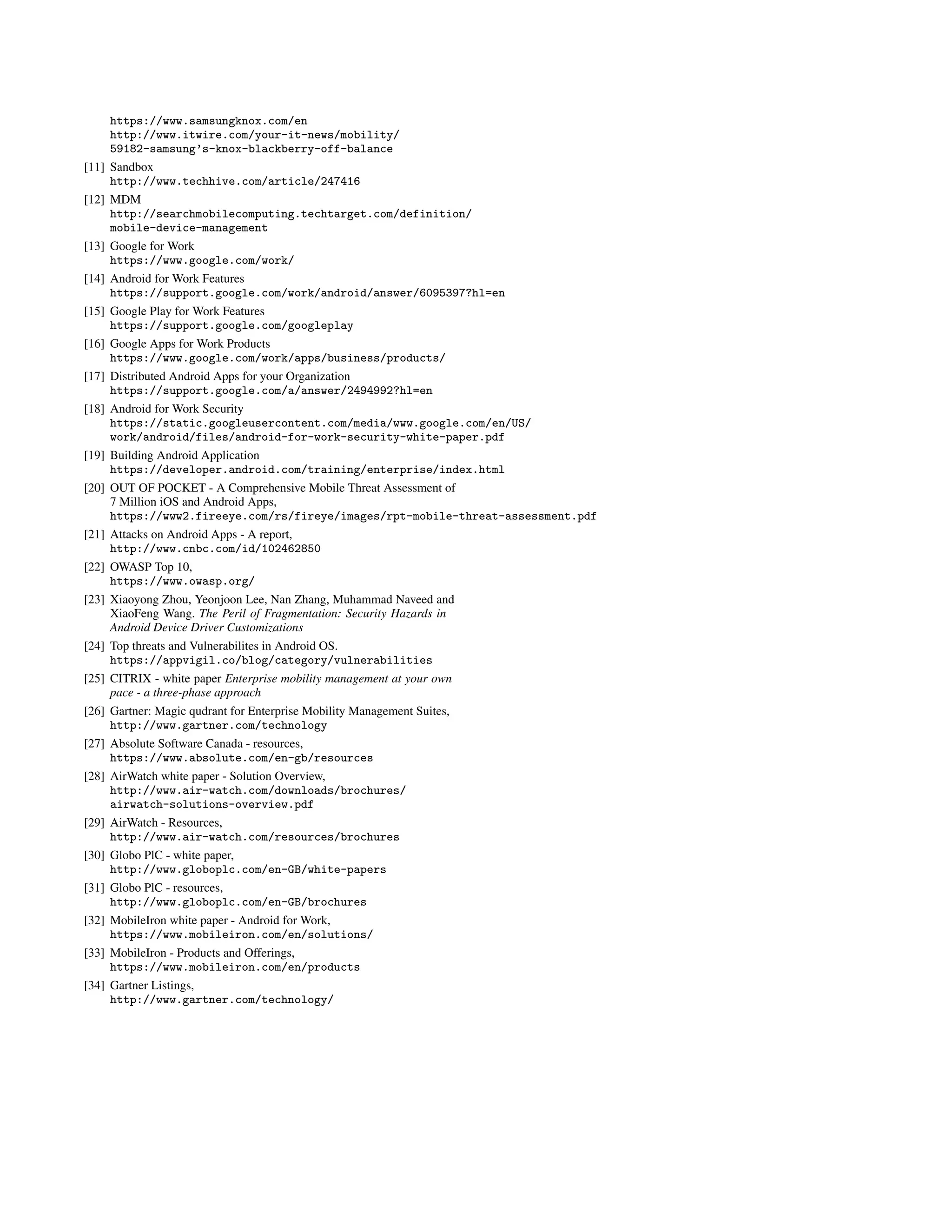 https://www.samsungknox.com/en
http://www.itwire.com/your-it-news/mobility/
59182-samsung’s-knox-blackberry-off-balance
[11] Sandbox
http://www.techhive.com/article/247416
[12] MDM
http://searchmobilecomputing.techtarget.com/definition/
mobile-device-management
[13] Google for Work
https://www.google.com/work/
[14] Android for Work Features
https://support.google.com/work/android/answer/6095397?hl=en
[15] Google Play for Work Features
https://support.google.com/googleplay
[16] Google Apps for Work Products
https://www.google.com/work/apps/business/products/
[17] Distributed Android Apps for your Organization
https://support.google.com/a/answer/2494992?hl=en
[18] Android for Work Security
https://static.googleusercontent.com/media/www.google.com/en/US/
work/android/files/android-for-work-security-white-paper.pdf
[19] Building Android Application
https://developer.android.com/training/enterprise/index.html
[20] OUT OF POCKET - A Comprehensive Mobile Threat Assessment of
7 Million iOS and Android Apps,
https://www2.fireeye.com/rs/fireye/images/rpt-mobile-threat-assessment.pdf
[21] Attacks on Android Apps - A report,
http://www.cnbc.com/id/102462850
[22] OWASP Top 10,
https://www.owasp.org/
[23] Xiaoyong Zhou, Yeonjoon Lee, Nan Zhang, Muhammad Naveed and
XiaoFeng Wang. The Peril of Fragmentation: Security Hazards in
Android Device Driver Customizations
[24] Top threats and Vulnerabilites in Android OS.
https://appvigil.co/blog/category/vulnerabilities
[25] CITRIX - white paper Enterprise mobility management at your own
pace - a three-phase approach
[26] Gartner: Magic qudrant for Enterprise Mobility Management Suites,
http://www.gartner.com/technology
[27] Absolute Software Canada - resources,
https://www.absolute.com/en-gb/resources
[28] AirWatch white paper - Solution Overview,
http://www.air-watch.com/downloads/brochures/
airwatch-solutions-overview.pdf
[29] AirWatch - Resources,
http://www.air-watch.com/resources/brochures
[30] Globo PlC - white paper,
http://www.globoplc.com/en-GB/white-papers
[31] Globo PlC - resources,
http://www.globoplc.com/en-GB/brochures
[32] MobileIron white paper - Android for Work,
https://www.mobileiron.com/en/solutions/
[33] MobileIron - Products and Offerings,
https://www.mobileiron.com/en/products
[34] Gartner Listings,
http://www.gartner.com/technology/
 