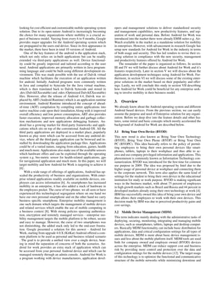 looking for cost efﬁcient and customizable mobile operating system
solution. Due to its open nature Android is increasingly becoming
the choice for many organizations where mobility is a crucial as-
pect of buisness model. Varying from every 6 to 9 months, Google
provides major upgrades for the Android operating system which
are propagated to the users end device. Since its ﬁrst appearance in
the market, there have been in total 10 versions of Android.
One of the key features of the android is the application stack,
which not only relies on in-built applications but can be readily
extended via third-party applications as well. Device functional-
ity could be greatly improved and tailored according to the user
need. Android applications are primarily written in Java program-
ming language and could be built using different development en-
vironment. This was made possible with the use of Dalvik virtual
machine which facilitates the execution of an application written
for android. Initially Android programs were commonly written
in Java and compiled to bytecode for the Java virtual machine,
which is then translated back to Dalvik bytecode and stored in
.dex (DalvikEXecutable) and .odex (Optimized DalvikEXecutable)
ﬁles. However, after the release of Android 4.4, Dalvik was re-
placed by ART (Android Runtime) which is an application runtime
environment. Android Runtime introduced the concept of ahead-
of-time (AOT) compilation by compiling entire applications into
native machine code upon their installation.Along with it improved
overall efﬁciency and low power consumption, ART also provides
faster execution, improved memory allocation and garbage collec-
tion mechanisms and new applications debugging features. An-
droid has a growing market for third-party frameworks and appli-
cations which sits on top of the conventional Android OS. All the
third party applications are deployed in a market place, popularly
known as play store which can be accessed from any android de-
vice, where all the third-party application can be browsed and in-
stalled by downloading the application package ﬁles. Applications
could be of a varied nature, ranging from education, games, health
and much more. Applications also make use of the available sensors
which hardware offers and can be exploited through the operating
system e.g. bio-metric sensor for health-related applications, gps
for navigational application and much more. In this paper, we will
target mobility and how Android for Work is targeting to achieve it
[6] .
With a wide range of offerings of applications, Android has up-
scaled the productivity of business and organizations. With enter-
prise related applications readily available on mobile devices, em-
ployees can access information [6]. As smartphones has increased
mobility in an enterprise, it has also added a stack of hardware in
the employees pocket. The curse of two phones we all seen or have
experienced this technological segregation where on one hand we
have our own personal smartphone and on the other hand we carry
business speciﬁc smartphone. Enterprise mobility management is
one such domain which targets the management of mobile devices
and related services which enable the use of mobile computing in
a business context [8]. With strong policies spanning authentica-
tion, encryption and remotely managed services - enterprise mo-
bility management targets the mobile platform to be robust, secure
and easy to manage. However, the curse of two smartphones was
not diminishing, the added stack only led to the end-user frustra-
tion. Google presented a solution for this answer - Android for
Work, starting from upgrade 4.0.X (KitKat) Android offered a com-
mon platform to be used as personal and business related scenario
. The goal is to provide a uniﬁed view over a single device, bear-
ing in mind the separation of concerns of both the scenarios. An-
droid for work provides an extra stack of application which can
be accessed from your personal Android device and which can be
managed remotely through an admin console. Android for Work is
a program working with device manufacturers, application devel-
opers and management solutions to deliver standardized security
and management capabilities, new productivity features, and sep-
aration of work and personal data. Before Android for Work was
introduced into the market there were already EMM suites e.g. Air-
Watch available in the market as a standalone solution for mobility
in enterprises. However, with advancement in research Google has
setup new standards for Android for Work in the industry in terms
of both usage and security. This has led vendors to revise their ex-
isting solution in compliance with the new security, management
and productivity features offered by Android for Work.
The remainder of the paper is organized as follows. In section
III and IV we will further discuss about Android for Work and it’s
features respectively. Later in section V we will discuss about the
application development techniques using Android for Work. Fur-
thermore, in section VI we will discuss some of the existing enter-
prise solutions in the market based on their popularity and offer-
ings. Lastly, we will conclude this study in section VII describing
how Android for Work could be beneﬁcial for any enterprise seek-
ing to involve mobility in their buisness model.
3. Overview
We already know about the Android operating system and different
Android based devices. From the previous section, we can easily
assume the purpose and need of Enterprise solution for any organi-
zation. Before we deep dive into the feature details and other fea-
tures, some initial and basic concepts which mostly accelerated the
background of Android for Work are described below.
3.1 Bring Your Own Device (BYOD)
This new trend is also known as Bring Your Own Technology
(BYOT), Bring Your Own Phone (BYOP) or Bring Your Own
PC (BYOPC). This idea basically refers to the policy of permit-
ting employees to bring their own personal devices like smart-
phones, tablets, laptops to their workplace and thus able to ac-
cess and use company privileged information and applications. This
phenomenon is commonly known as Information Technology con-
sumerization. BYOD was introduced for the ﬁrst time for common
use purpose in 2009. The idea was proposed by Intel due to the
higher usage of personal device at workplace and connecting them
to the corporate network. This term also applies the same kind of
settings for the student to bring their own device in the educational
institution for study or work purpose. BYOD is making signiﬁcant
ways in the business market, with about 75 percent of employees
in high growth markets such as Brazil and Russia and 44 percent in
developed markets already using their own technology at work [4].
IBM has successfully owned this idea of bring your own device and
thus allows their employees to work with their own devices. This
decision made by IBM was due to perceived productivity gains and
cost savings.
3.2 Mobile Device Management (MDM)
This term indicates mainly dealing with the administrative tasks of
deploying, securing, monitoring, integrating and managing mobile
devices, such as smartphones, tablets, laptops and desktop comput-
ers. Basically MDM functionality can include basic distribution for
applications, data and critical conﬁguration settings for all types of
mobile devices. MDM is more about basic device management is-
sues and less about the mobile platform itself. MDM tools are used
both for company owned and employee owned (BYOD) devices
across the enterprise. MDM can reduce support cost and business
risk by providing more control and protection over the data and
conﬁguration settings for the mobile devices [12]. The target usage
of this technology is to optimize the functional and communicative
structure of the mobile networks while minimizing downtime and
 