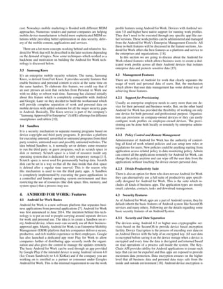 cost. Nowadays mobile marketing is ﬂooded with different MDM
approaches. Numerous vendors and partner companies are helping
mobile device manufacturers to build more sophisticated MDM so-
lutions while providing better optimization on data security, deliv-
ery of the mobile content, applications and services.
There are a lot more concepts working behind and related to An-
droid for Work that will be described in the later sections depending
on the demand of topics. Now some techniques which worked as a
backbone and motivation on building the Android for Work tech-
nology is discussed below.
3.3 Samsung Knox
It’s an enterprise mobile security solution. The name, Samsung
Knox, is derived from Fort Knox. It provides security features that
enable business and personal content to exist at the same time on
the same handset. To elaborate this feature, we could say that if
an user presses an icon that switches from Personal to Work use
with no delay or reboot wait time. Samsung has claimed initially
about this feature which is completely compatible with Android
and Google. Later on they decided to build the workaround which
will provide complete separation of work and personal data on
mobile devices with added solutions for all the major security gaps
in Android. Basically, The Knox service is part of the company’s
”Samsung Approved For Enterprise” (SAFE) offerings for different
smartphones and tablets [10].
3.4 Sandbox
It is a security mechanism to separate running programs based on
device copyright and third party programs. It provides a platform
for executing untested, unveriﬁed or untrusted programs from third
party vendors, untrusted users and possibly untrusted websites. The
idea behind Sandbox is, it normally set or deﬁnes some resource
to run the third party or guest programs, such as scratch space in
disk or memory. Scratch space is a kind of resource inside any
operating system that is dedicated for only temporary storage [11].
Scratch space is never used for permanently backup data. Scratch
disk can be set in a way so that all the data inside that disk space
is deleted after a regular time interval. This is the reason why
this mechanism is used to run the third party apps. A Sandbox
is completely implemented by executing the guest applications in
a controlled and limited operating system environment and thus
restricting the use of resources (like disk space, ﬁles, memory, and
system space) that a process may use.
4. ANDROID FOR WORK: Features
4.1 Android for Work Basics
Android for Work is a new software platform that separates busi-
ness applications from personal applications [7]. Android for Work
was ﬁrst announced in June 2014. The intention behind this tech-
nology is to put an end to people carrying around separate devices
for work and personal use. The idea is to create a Sandbox on ev-
ery Android device, where users can securely use all their business-
approved apps. Mainly, Android for Work is an Enterprise Mobility
Management (EMM) platform that lets companies deliver a secure,
productive, and rich mobile experience to their employees. Google
has also launched a dedicated app store Play for Work to allow
companies further of distributing apps securely inside the organi-
zation and also gives the control to manage the updates remotely.
The basic Android for Work can be used through an app provided
by Google Play if the intended device is using Android version 4.0
(Ice Cream Sandwich) to 4.4 (KitKat) and if the company you are
working on is enrolled as a partner or consumer under Googles
Android for Work. This is the minimal requirement to use the work
proﬁle features using Android for Work. Devices with Android ver-
sion 5.0 and higher have native support for running work proﬁles.
They don’t need to be executed through any speciﬁc app like ear-
lier versions. These work proﬁles can be administered and managed
from the Android for Work’s Enterprise Management Console. All
these in-built features will be discussed in the feature sections. An-
droid for Work offers the best features as a platform and service to
the enterprises and organizations. [14].
In this section we are going to discuss about the Android for
Work related features which allows business users to create a ded-
icated work proﬁle across all their Android devices that isolates
enterprise data and protects sensitive data [15].
4.2 Management Features
There are features of Android for work that clearly separates the
usage of work and personal data of users. But, the mechanism
which allows that user data management has some deﬁned way of
achieving those features.
4.2.1 Support for Provisioning
Usually an enterprise employee needs to carry more than one de-
vice for their personal and business works. But, on the other hand
Android for Work has provided the ﬂexibility of working on only
one device for both personal and professional purpose. Organiza-
tion can provision on company-owned devices or they can easily
conﬁgure work proﬁles on employee-owned devices. The provi-
sioning can be done both locally or remotely by enterprise admin-
istrator.
4.2.2 Policy Control and Remote Management
Administrator of Android for Work has the authority of control-
ling all kind of work related policies and can setup new rules or
regulations for users. New policies could be anything starting from
application access related policy to data monitoring policy. Admin
can control all the applications remotely for Android for Work, can
change the policy anytime and can wipe off the user data from the
applications without touching the device owners personal data.
4.2.3 Divide Productivity Suite
There is also an option for them who does not use Android for Work
they can alternatively use a full suite of productivity apps speciﬁ-
cally designed for Android for Work. This is the suite which in-
cludes all kinds of business apps. The application types are mostly
email, calendar, contacts, tasks and download management.
4.3 Security Features
As of Android for Work apps are a part of Android system, they by
default inherit the basic features of Android system like SecureOS
services and many others. Following are the details regarding some
basic security features of an Android System.
4.3.1 Security and Data Separation
The devices using Android 4.3 or higher uses cryptographic ser-
vices based on the SecureOS to provide device based encryption
facility. Device Encryption is the process of encoding user data on
an Android Device with the help of an encrypted key. All user data
is encrypted before saving it on the device storage when a device is
encrypted and every time the data is decrypted and returned based
on read operations of a process call inside the system. The Key-
Chain API provides ability for Android applications to create such
keys that can not be exported and thus apps are exposed to provide
maximum data protection. Data encryption ensures on the higher
level that all business data and personal data stays safe from the
inside and outside environment [18]. Android device encryption is
 