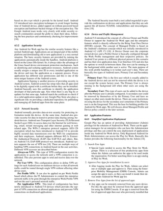 based on dm-crypt which is provide bz the kernel itself. Android
5.0 introduced new encryption techniques to avoid longer booting
time of Android device, added support on without password based
encryption and hardware backed storage of the encryption key. The
Google Android team works very closely with wider security re-
search communities around the globe to share their ideas, follow-
ing the best practices and continuously checking for improvements
[18].
4.3.2 Application Security
Any Android for Work app has the similar security features like a
normal Android app. Applications are an integral part of the mobile
platform and downloading old or new applications is a very normal
situation. The basic security features are provided by running the
applications automatically inside the Sandbox. Android platform is
based on the Linux OSs kernel. So, it always takes the advantage of
the Linux based device environment protection mechanisms. Such
as identifying and isolating application resources. Android system
usually assigns a unique user ID to every installed application on
the device and runs the application as a separate process. Every
application has different user permissions and this is one of the
most unique features of the Android system.
Application Signing is another process of providing security in
Android system. Android system has setup rules that all apps need
to be digitally signed with a certiﬁcate before they can be installed.
Android basically uses this certiﬁcate to identify the application
developer of that particular app. Also when there is any bug ﬁx or
updates for that same app, Android match the certiﬁcate to check if
its a valid application update or not. Google Play Store also plays a
signiﬁcant role on providing a dedicated repository for publishing
and managing all Android apps from the same place.
4.3.3 Network Security
Android normally provides data-at-rest security for protecting in-
formation inside the device. At the same time, Android also pro-
vides security for data-in-transit to protect data sharing among An-
droid devices. Android uses Transport Layer Security (TLS)/Secured
Socket Layer (SSL) to access data over the Internet for web brows-
ing, email, instant messaging and other internet gaming or web
related apps. The WPA-2 enterprise protocol supports AES-128
encryption which has been introduced to Android 5.0 to provide
highly secured data transmission over the WiFi for corporations
and their employees. Android supports different 802.1x Extensi-
ble Authentical Protocols (EAP) like EAP-TLS and others. But,
on Android 5.0, EAP-SIM protocol was introduced. Android sys-
tem supports the use of VPN too [18]. There are multiple ways of
handling VPN connections in Android based on the user activities.
Different VPN accesses are described below:
Always-on VPN: This type of VPN conﬁguration restrict the
applications to access the network until a VPN connection is es-
tablished. This also prevents apps to send and receive data over the
network.
Per User VPN: This conﬁguration allows to deﬁne VPN set-
tings for each Android user on multiuser devices so that all network
trafﬁc could be routed through single VPN without affecting other
device users.
Per Proﬁle VPN: It can also be applied on per Work Proﬁle
based which allows the IT Administrator to control the enterprise
network trafﬁc to be gone through the enterprise Work Proﬁle VPN
and not the user’s personal network trafﬁc.
Per Application VPN: This kind of conﬁguration has been
newly introduced to Android 5.0 devices which provides the sup-
port of VPN connection on allowed applications and prevents VPN
connections on disallowed applications.
The Android Security team built a tool called nogotofail to pro-
vide the conﬁrmation on devices and applications that they are safe
against the all known TLS/SSL vulnerabilities and misconﬁgura-
tions [18].
4.3.4 Device and Proﬁle Management
Android 5.0 introduced the concept of a Device Owner and Proﬁle
Owner to support the Android for Work apps and the enterprise
features which is directly reﬂected by the Bring Your Own Device
(BYOD) concept. The concept of Managed Proﬁle is based on
the Android’s multiuser concept which was initially introduced in
Android 4.2 (API 17) [18]. A Device Owner uses the corporate
owned devices and a Proﬁle Owner is basically conﬁgured through
the Work Proﬁle management and their respective policies. An
Android User points to a different physical person in this scenario
and has their own application data, User Interface (UI) and also has
the options to switch in between them. One user can be running in
the background while another user is active. The main purpose of
this work proﬁle handling is to isolate each user’s data. There are
basically two types of Android users, Primary User and Secondary
User.
Primary User: This is the ﬁrst user which is usually added to
the Android device and can not be removed while the device is in
use except the system factory reset. The Primary User is always
running in the background still when other users are using the
device.
Secondary User: This type of users can be added to the device
after the Primary user is already conﬁgured. A secondary user could
be removed by themselves or by the Primary User and have no
impact on other users inside the device. There are some restrictions
on using the device for the secondary user sometimes if the Primary
user is on the foreground. This was the base for building proﬁles for
Android for Work apps. We will discuss about Managed Proﬁle and
Device policy control in the later sections.
4.4 Application Features
4.4.1 Simpliﬁed Application Deployment
Google Play has an option of providing Administrator (Admin)
privilege for the solutions of Android for Work. There can be appli-
cation managers for an enterprise who can have the Administrator
privilege and thus can control the easy deployment of applications
inside any Android for Work device. Only Registered Android for
Work Administrators can access the Play for Work. Basically this
feature provides the following functionality for the Admin [14].
1. Search Free Apps
• Special login needed to access the Play Store for Work-
groups. There is a selection of free productivity apps from
where the Admin can authorize the apps to be used inside
the organization. For better searching there is an app catalog
of Play for Work.
2. Approve Free Apps for installation by users
• After logging inside the Play for Work, Admin can select
one or multiple apps and approve it. Then using the Enter-
prise Mobility Management (EMM) Console, Admin can
assign the app to users, so they can install it inside their de-
vice under Android for Work app list.
3. Remove Free Apps from the list of approved apps
• Any apps can be remotely removed from any users device.
For this the app must be removed from the approved apps
list using the EMM Console. If an app is removed from the
list of approved apps then user who previously installed that
 