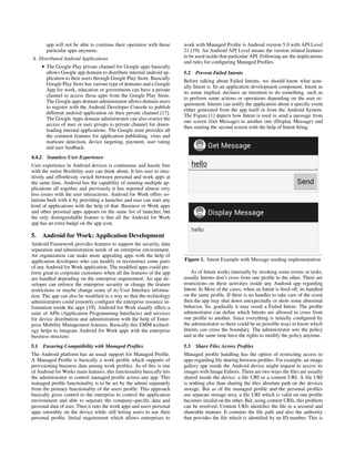 app will not be able to continue their operation with those
particular apps anymore.
4. Distributed Android Applications
• The Google Play private channel for Google apps basically
allows Google app domain to distribute internal android ap-
plication to their users through Google Play Store. Basically
Google Play Store has various type of domains and a Google
App for work, education or government can have a private
channel to access those apps from the Google Play Store.
The Google apps domain administrator allows domain users
to register with the Android Developer Console to publish
different android application on their private channel [17].
The Google Apps domain administrator can also restrict the
access of user or user groups to private channel for down-
loading internal applications. The Google store provides all
the common features for application publishing, virus and
malware detection, device targeting, payment, user rating
and user feedback.
4.4.2 Seamless User Experience
User experience in Android devices is continuous and hassle free
with the entire ﬂexibility user can think about. It lets user to intu-
itively and effortlessly switch between personal and work apps at
the same time. Android has the capability of running multiple ap-
plications all together and previously it has reported almost very
less issues with the user interactions. Android for Work offers so-
lutions built with it by providing a launcher and user can start any
kind of applications with the help of that. Business or Work apps
and other personal apps appears on the same list of launcher, but
the only distinguishable feature is that all the Android for Work
app has an extra badge on the app icon.
5. Android for Work: Application Development
Android Framework provides features to support the security, data
separation and administration needs of an enterprise environment.
An organization can make more appealing apps with the help of
application developers who can modify or reconstruct some parts
of any Android for Work application. The modiﬁed apps could per-
form great to corporate customers when all the features of the app
are handled depending on the enterprise requirement. An app de-
veloper can enforce the enterprise security or change the feature
restrictions or maybe change some of its User Interface informa-
tion. The app can also be modiﬁed in a way so that the technology
administrators could remotely conﬁgure the enterprise resource in-
formation inside the apps [19]. Android for Work usually offers a
suite of APIs (Application Programming Interfaces) and services
for device distribution and administration with the help of Enter-
prise Mobility Management features. Basically this EMM technol-
ogy helps to integrate Android for Work apps with the enterprise
business structure.
5.1 Ensuring Compatibility with Managed Proﬁles
The Android platform has an usual support for Managed Proﬁle.
A Managed Proﬁle is basically a work proﬁle which supports of
provisioning business data among work proﬁles. As of this is one
of Android for Works main features, this functionality basically lets
the administrator to control managed proﬁle across any app. This
managed proﬁle functionality is to be set by the admin separately
from the primary functionality of the users proﬁle. This approach
basically gives control to the enterprise to control the application
environment and able to separate the company-speciﬁc data and
personal data of user. Then it runs the work apps and users personal
apps smoothly on the device while still letting users to use their
personal proﬁle. Initial requirement which allows enterprises to
work with Managed Proﬁle is Android version 5.0 with API Level
21 [19]. An Android API Level means the version related features
to be used inside that particular API. Following are the implications
and rules for conﬁguring Managed Proﬁles.
5.2 Prevent Failed Intents
Before talking about Failed Intents, we should know what actu-
ally Intent is. Its an application development component. Intent as
its name implied, declares an intention to do something, such as
to perform some actions or operations depending on the user re-
quirement. Intents can notify the application about a speciﬁc event
either generated from the app itself or from the Android System.
The Figure [1] depicts how Intent is used to send a message from
one screen (Get Message) to another one (Display Message) and
thus starting the second screen with the help of Intent ﬁring.
Figure 1. Intent Example with Message sending implementation
As of Intent works internally by invoking some events or tasks,
usually Intents don’t cross from one proﬁle to the other. There are
restrictions on these activities inside any Android app regarding
Intent. In Most of the cases, when an Intent is ﬁred off, its handled
on the same proﬁle. If there is no handler to take care of the event
then the app may shut down unexpectedly or show some abnormal
behavior. So, gradually it may result a Failed Intent. The proﬁle
administrator can deﬁne which Intents are allowed to cross from
one proﬁle to another. Since everything is initially conﬁgured by
the administrator so there could be no possible ways to know which
Intents can cross the boundary. The administrator sets the policy
and at the same time have the rights to modify the policy anytime.
5.3 Share Files Across Proﬁles
Managed proﬁle handling has the option of restricting access to
apps regarding ﬁle sharing between proﬁles. For example, an image
gallery app inside the Android device might request to access its
images with Image Editors. There are two ways the ﬁles are usually
shared inside the device: a ﬁle URI or a content URI. A ﬁle URI
is nothing else than sharing the ﬁles absolute path on the devices
storage. But as of the managed proﬁle and the personal proﬁles
use separate storage area, a ﬁle URI which is valid on one proﬁle
becomes invalid on the other. But, using content URIs, this problem
can be resolved. Content URIs identiﬁes the ﬁle in a secured and
shareable manner. It contains the ﬁle path and also the authority
that provides the ﬁle which is identiﬁed by an ID number. This is
 
