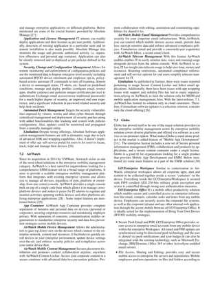 and manage enterprise applications on different platforms. Below
mentioned are some of the crucial features provided by Absolute
Manage [27]:
Application and License Management IT admins can readily
deploy applications and their licenses as per user proﬁle. Addition-
ally, detection of missing application in a particular suite and its
remote installation is also made possible. Absolute Manage also
monitors the usage and prevents authorized activity i.e. separa-
tion ofbusiness and personal app container. Application can also
be silently removed and re-deployed as per policies deﬁned in the
system.
Security, Change and Conﬁguration Management Allows for
remote monitoring and enforcement of conﬁguration policies and
use the monitored data to Impose enterprise level security including
automated BYOD device enrolment and employee opt-in, policy-
based actions automate IT commands to turn off roaming, demote
a device to unmanaged status, IT alerts, etc. based on predeﬁned
conditions, manage and deploy proﬁles (conﬁgure email, restrict
apps, disable cameras) and generate unique certiﬁcates per user to
authenticate Exchange email access(versus traditional passwords)
for a much higher degree of security, an improved end user expe-
rience, and a signiﬁcant reduction in password related security and
help desk incidents.
Automated Patch Management Targets the security vulnerabil-
ities imposed by viruses, worms and other cyber thtreats through
centralized management and deployment of security patches along
with added functionalities like tracking and system-wide policies
conﬁguration. Also, updates could be monitored and propagated
from a centrally managed entity.
Limitation Despite strong offerings, Absolute Software appli-
cation management features are still in elemantry stage due to lack
of advanced SDK and wrapping capabilites. Also, it doesn’t imple-
ment or offer any self-service portal for users to for users to locate,
track, wipe and manage their devices [26].
7.2 AirWatch
Since its acquisition in 2014 by VMWare, Airwatch exists as one
of the most robust solutions in the enterprise mobility management
category. AirWatch is a best suited for organizations looking for a
comprehensive EMM feature set on a broad range of platforms. It
aims to provide a scalable enterprise mobility management plat-
form that integrates with existing enterprise systems and allows
you to manage all devices, regardless of type, platform or owner-
ship, from one central console. AirWatch provides a single console
built on top of a single code base which allows it to manage cross-
platform devices and makes it easier for IT admins to regulate and
monitor activities spanning mobile devices and other platforms uti-
lizing enterprise applications [28] . Some major features are men-
tioned below [29]:
App Container AirWatch App Container provides complete
separation of buisness and personal data on devices (personal or
corporate), securing corporate resources and maintaining employee
privacy. With separation of concerns, containerization enables or-
ganizations to standardize enterprise security and data loss preven-
tion strategies across mobile devices.
AirWatch Mobile Device Management Allows the administra-
tors to gain top down view on the devices which connect to the en-
terprise network, content and resources. It facilitates to quickly en-
roll devices in your enterprise environment, update device settings
over-the-air, and enforce security policies and compliance across
your entire device ﬂeet.
AirWatch Mobile Content Management Secures document dis-
tribution and promotes content collaboration anytime, anywhere
with AirWatch Content Locker. Access your corporate content in a
secure container with advanced data loss prevention policies. Pro-
mote collaboration with editing, annotation and commenting capa-
bilities for shared ﬁ les.
AirWatch Mobile Email Management Provides comprehensive
security for your corporate email infrastructure. With AirWatch,
you can control which mobile devices access email, prevent data
loss, encrypt sensitive data and enforce advanced compliance poli-
cies. Containerize email and provide a consistent user experience
with AirWatch Inbox, a secure email client.
AirWatch Telecom Management With this feature AirWatch
enables enables IT to easily monitor data, voice and roaming usage
alongside devices from the admin console. With AirWatch in ac-
tion, IT has insight into telecom usage to help save time, money and
resources. Roaming restrictions, automated compliance enforce-
ment and self-service options for end users simplify telecom man-
agement for IT.
Limitation As published in Gartner, there were issues reported
pertaining to usage Secure Content Locker and Inbox email ap-
plications. Additionally, there have been issues with app wrapping
issues with support and stability.This has led to many organiza-
tions,relying on AirWatch, to limit the solution only for MDM and
mobile application management.Also, With the latest release, 7.1,
AirWatch has limited its solution only to cloud customers. There-
fore, if immediate software updates is a selection criterion, consider
only the cloud offering [26].
7.3 Globo
Globo has proved itself to be one of the major solution providers in
the enterprise mobility management sector. Its enterprise mobility
solution covers diverse platforms and offered via software as a ser-
vice or on-premises option. What makes Globo a stand-alone prod-
uct in the market is added feature of ”Mobile App Development”
[31] . The enterprise license includes a core set of Secure personal
information management (PIM), collaboration and productivity ap-
plications, and a secure content container under a single license.
Globo is a good ﬁt for organizations looking for a single product
that provides Mobile App Development and EMM. Below men-
tioned are some main features as a part of the EMM solution [30]
.
GO!Enterprise Workspace Similar to conterization in Air-
Watch, enterprise workspace allows all corporate apps, data and
content to be collected together inside a secure ’container’ on the
device. Everything inside the GO!EnterpriseWorkspace is secured
with FIPS certiﬁed AES 256-bits military grade encryption and
access is controlled through strong user authentication measures.
GO!Enterprise Ofﬁce It’s a mobile ofﬁce productivity solution
which enables secure and controlled access to enterprise informa-
tion like email, contacts, calendar, tasks and notes from any mobile
device. Employees can securely access the corporate ﬁle systems,
as well as the corporate intranet and any other internal web applica-
tion through the secure mobile browser of GO!Enterprise Ofﬁce. It
is ideally suited for the implementation of Bring Your Own Device
(BYOD) mobility strategies.
• Secure Push Email and PIM: GO!Enterprise Ofﬁce provides se-
cure access to enterprise email accounts from any mobile device
within the enterprise Workspace. All email and PIM updates are
synchronised using bi-directional push technology and the user
is alerted via push notiﬁcations and icon badges.It can also be
integrated with the existing technology such as Microsoft Ex-
change, IBM Domino, Ofﬁce 365 or other ActiveSync-enabled
email servers.
• File Access, Sharing and Editing: provides easy and secure
mobile access to enterprise ﬁle servers and repositories. Mobile
employees perform operations on ﬁles and folders according to
 